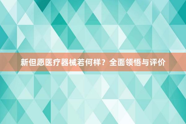 新但愿医疗器械若何样？全面领悟与评价