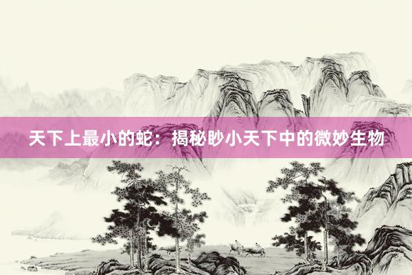 天下上最小的蛇：揭秘眇小天下中的微妙生物